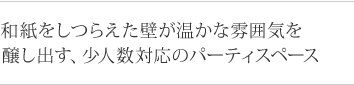 和紙をしつらえた壁が温かな雰囲気を 醸し出す、少人数対応のパーティスペース