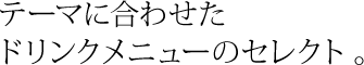 テーマに合わせた ドリンクメニューのセレクト 。