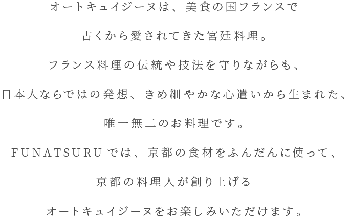 オートキュイジーヌは、美食の国フランスで古くから愛されてきた宮廷料理。フランス料理の伝統や技法を守りながらも、日本人ならではの発想、きめ細やかな心遣いから生まれた、唯一無二のお料理です。FUNATSURUでは、京都の食材をふんだんに使って、京都の料理人が創り上げるオートキュイジーヌをお楽しみいただけます。