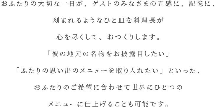 おふたりの大切な一日が、ゲストのみなさまの五感に、記憶に、刻まれるようなひと皿を料理長が心を尽くして、おつくりします。「彼の地元の名物をお披露目したい」「ふたりの思い出のメニューを取り入れたい」といった、おふたりのご希望に合わせて世界にひとつのメニューに仕上げることも可能です。