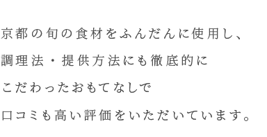 京都の食材をふんだんに使用し、調理法・提供方法も徹底的にこだわったおもてなしで口コミも高い評価をいただいています。