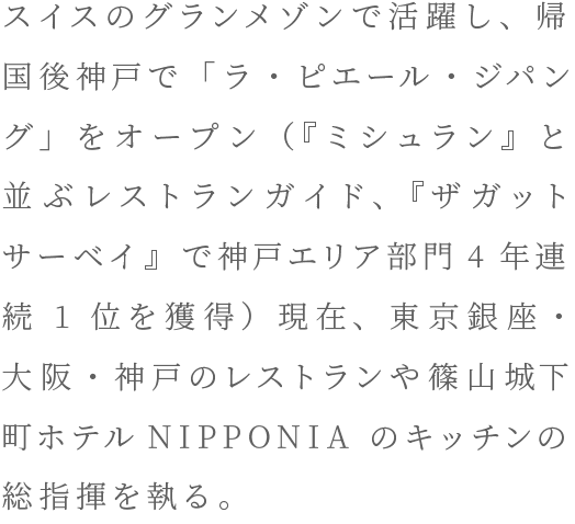 スイスのグランメゾンで活躍し、帰国後神戸で「ラ・ピエール・ジパング」をオープン（『ミシュラン』と並ぶレストランガイド、『ザガットサーベイ』で神戸エリア部門4年連続1位を獲得）現在、東京銀座・大阪・神戸のレストランや篠山城下町ホテルNIPPONIA のキッチンの総指揮を執る。