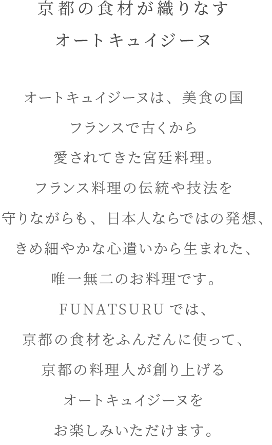 京都の食材が織りなすオートキュイジーヌ オートキュイジーヌは、美食の国フランスで古くから愛されてきた宮廷料理。フランス料理の伝統や技法を守りながらも、日本人ならではの発想、きめ細やかな心遣いから生まれた、唯一無二のお料理です。FUNATSURUでは、京都の食材をふんだんに使って、京都の料理人が創り上げるオートキュイジーヌをお楽しみいただけます。