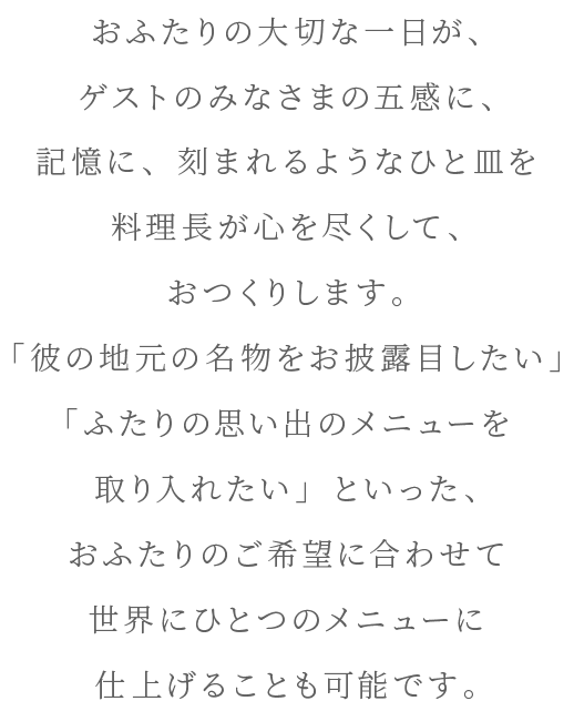 おふたりの大切な一日が、ゲストのみなさまの五感に、記憶に、刻まれるようなひと皿を料理長が心を尽くして、おつくりします。「彼の地元の名物をお披露目したい」「ふたりの思い出のメニューを取り入れたい」といった、おふたりのご希望に合わせて世界にひとつのメニューに仕上げることも可能です。